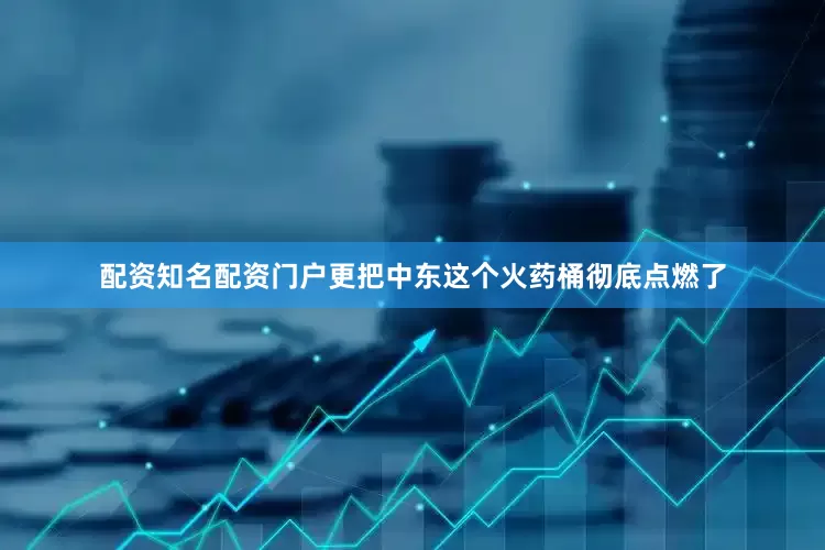 配资知名配资门户更把中东这个火药桶彻底点燃了