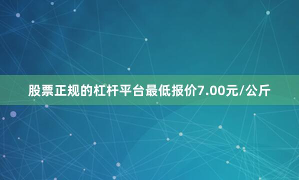 股票正规的杠杆平台最低报价7.00元/公斤