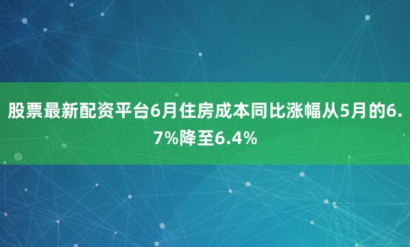 股票最新配资平台6月住房成本同比涨幅从5月的6.7%降至6.4%