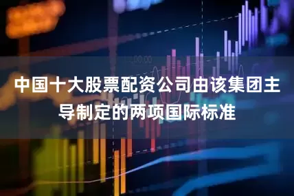 中国十大股票配资公司由该集团主导制定的两项国际标准