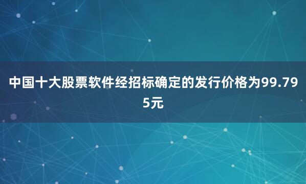 中国十大股票软件经招标确定的发行价格为99.795元