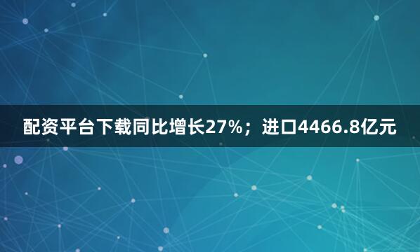 配资平台下载同比增长27%；进口4466.8亿元