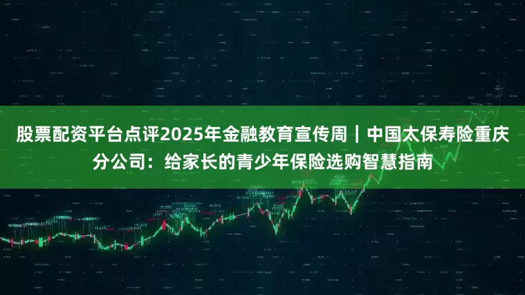 股票配资平台点评2025年金融教育宣传周｜中国太保寿险重庆分公司：给家长的青少年保险选购智慧指南