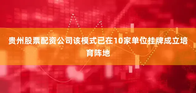 贵州股票配资公司该模式已在10家单位挂牌成立培育阵地