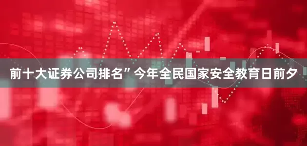 前十大证券公司排名”今年全民国家安全教育日前夕