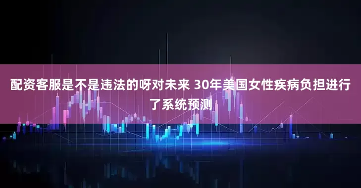 配资客服是不是违法的呀对未来 30年美国女性疾病负担进行了系统预测