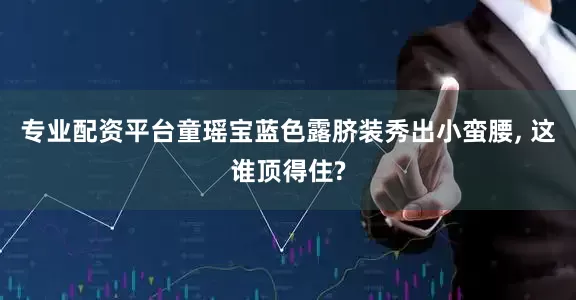 专业配资平台童瑶宝蓝色露脐装秀出小蛮腰, 这谁顶得住?