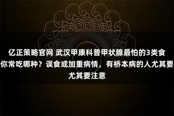 亿正策略官网 武汉甲康科普甲状腺最怕的3类食物，你常吃哪种？误食或加重病情，有桥本病的人尤其要注意