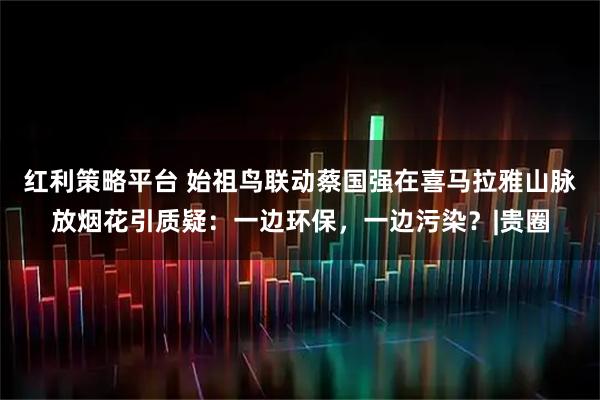 红利策略平台 始祖鸟联动蔡国强在喜马拉雅山脉放烟花引质疑:一边环保,一边污染?|贵圈
