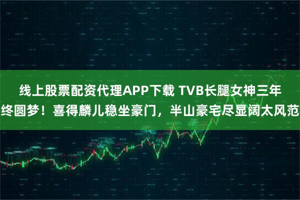 线上股票配资代理APP下载 TVB长腿女神三年终圆梦！喜得麟儿稳坐豪门，半山豪宅尽显阔太风范