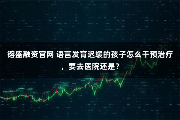 镕盛融资官网 语言发育迟缓的孩子怎么干预治疗，要去医院还是？