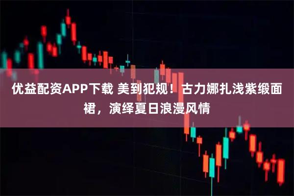 优益配资APP下载 美到犯规！古力娜扎浅紫缎面裙，演绎夏日浪漫风情