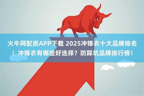 火牛网配资APP下载 2025冲锋衣十大品牌排名！冲锋衣有哪些好选择？防踩坑品牌排行榜！