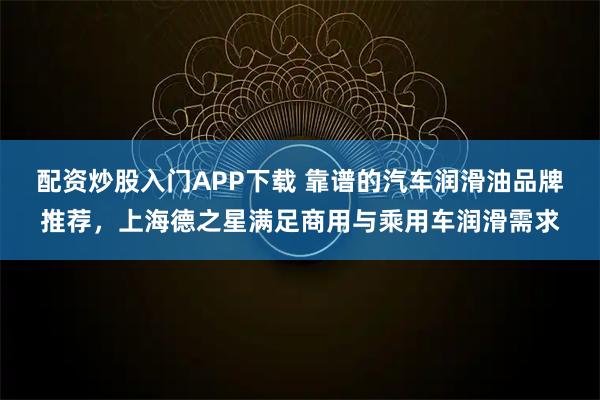 配资炒股入门APP下载 靠谱的汽车润滑油品牌推荐，上海德之星满足商用与乘用车润滑需求