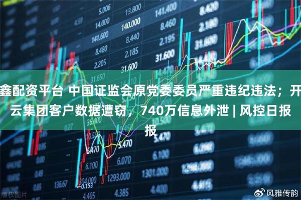 鑫配资平台 中国证监会原党委委员严重违纪违法；开云集团客户数据遭窃，740万信息外泄 | 风控日报