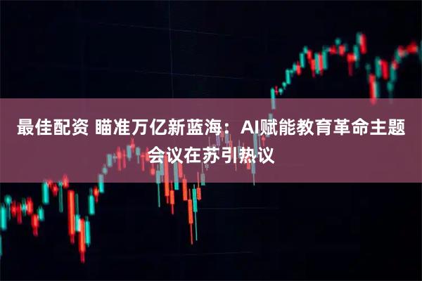 最佳配资 瞄准万亿新蓝海：AI赋能教育革命主题会议在苏引热议