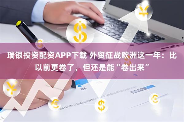 瑞银投资配资APP下载 外贸征战欧洲这一年:比以前更卷了,但还是能“卷出来”