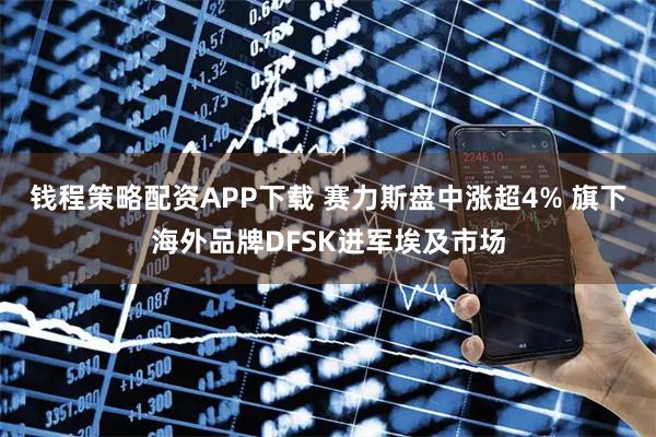 钱程策略配资APP下载 赛力斯盘中涨超4% 旗下海外品牌DFSK进军埃及市场