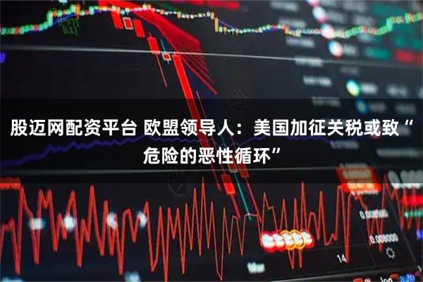 股迈网配资平台 欧盟领导人：美国加征关税或致“危险的恶性循环”