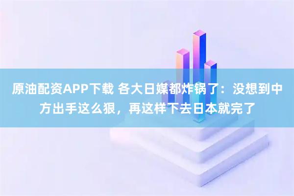 原油配资APP下载 各大日媒都炸锅了：没想到中方出手这么狠，再这样下去日本就完了