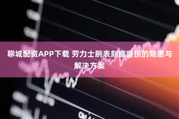 聊城配资APP下载 劳力士腕表刻度磨损的隐患与解决方案