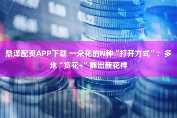 鼎泽配资APP下载 一朵花的N种“打开方式”:多地“赏花+”翻出新花样