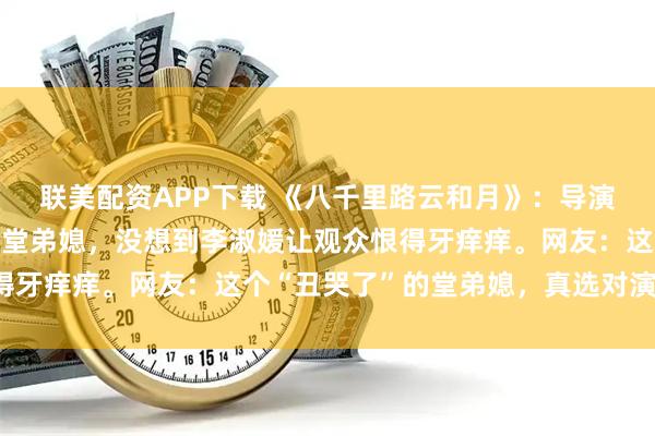联美配资APP下载 《八千里路云和月》：导演只是请孔雁来演万茜的堂弟媳，没想到李淑媛让观众恨得牙痒痒。网友：这个“丑哭了”的堂弟媳，真选对演员了。