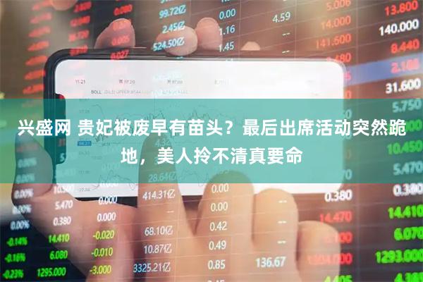 兴盛网 贵妃被废早有苗头？最后出席活动突然跪地，美人拎不清真要命