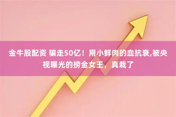 金牛股配资 骗走50亿！用小鲜肉的血抗衰,被央视曝光的捞金女王，真栽了