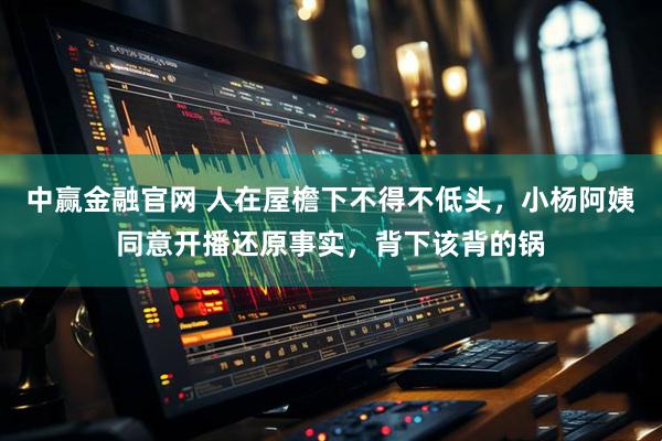 中赢金融官网 人在屋檐下不得不低头，小杨阿姨同意开播还原事实，背下该背的锅