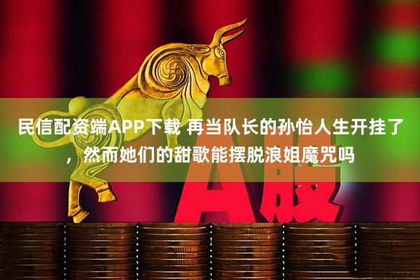 民信配资端APP下载 再当队长的孙怡人生开挂了，然而她们的甜歌能摆脱浪姐魔咒吗