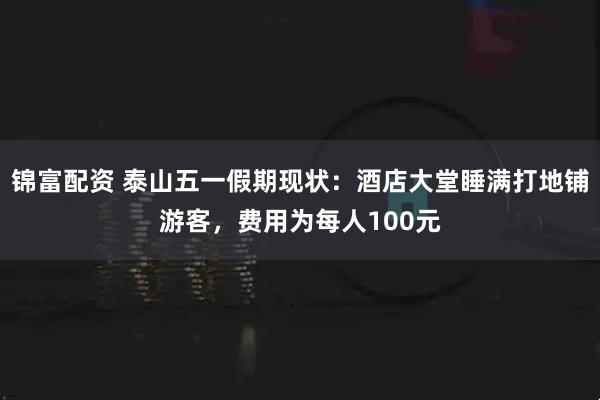 锦富配资 泰山五一假期现状：酒店大堂睡满打地铺游客，费用为每人100元