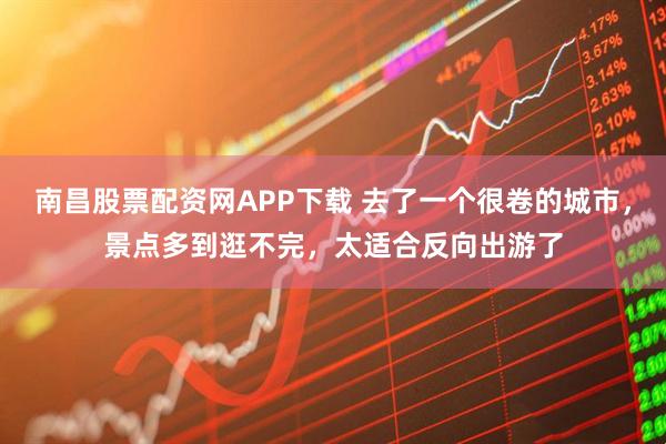 南昌股票配资网APP下载 去了一个很卷的城市，景点多到逛不完，太适合反向出游了