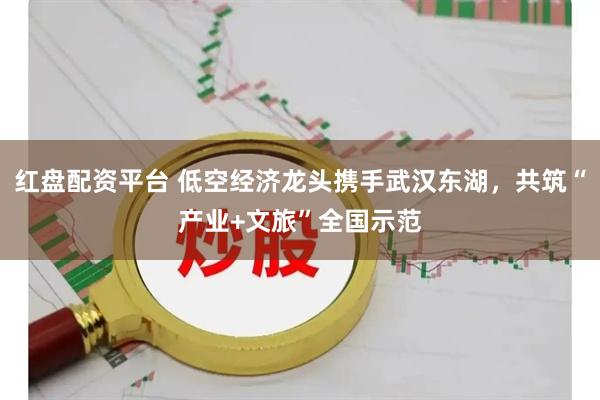 红盘配资平台 低空经济龙头携手武汉东湖，共筑“产业+文旅”全国示范