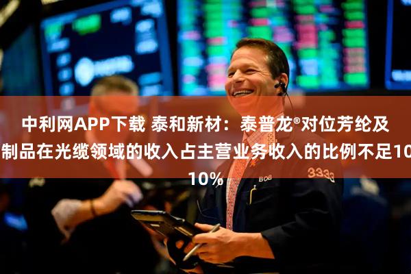 中利网APP下载 泰和新材：泰普龙®对位芳纶及其制品在光缆领域的收入占主营业务收入的比例不足10%
