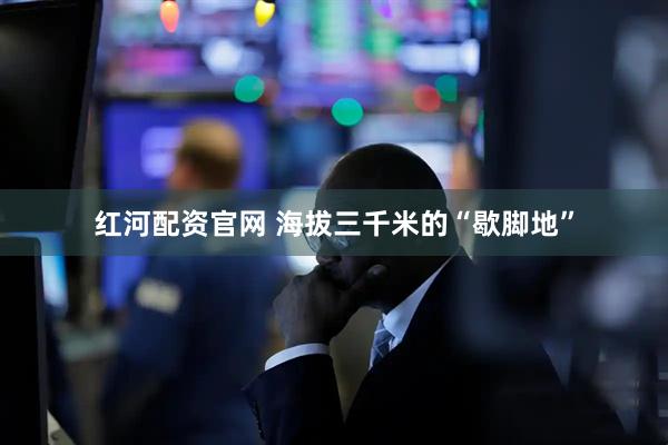 红河配资官网 海拔三千米的“歇脚地”