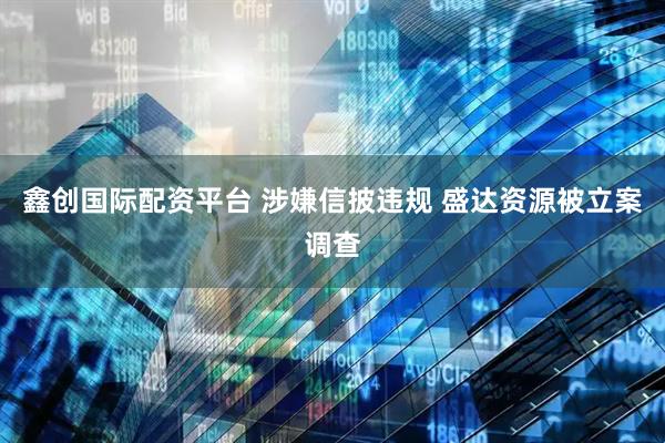鑫创国际配资平台 涉嫌信披违规 盛达资源被立案调查