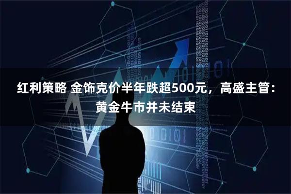 红利策略 金饰克价半年跌超500元，高盛主管：黄金牛市并未结束
